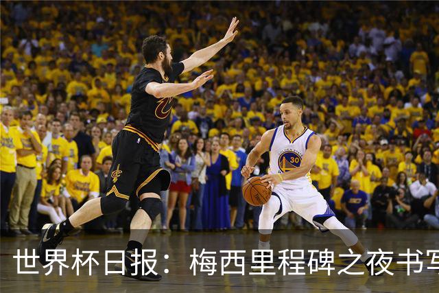 世界杯日报：梅西里程碑之夜书写传奇 姆巴佩加冕法国队史射手王
