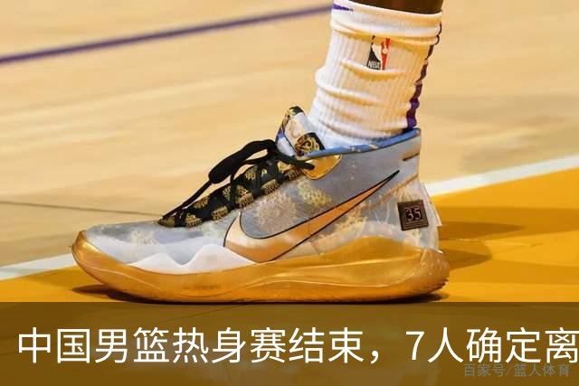 中国男篮热身赛结束，7人确定离队 后卫线三人免检 锋线成最大悬念