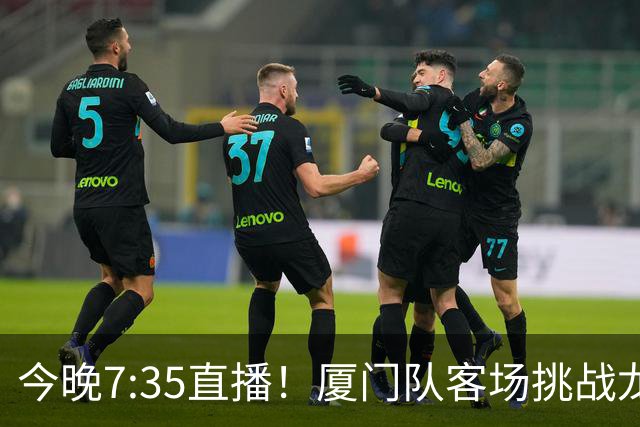 今晚7:35直播！厦门队客场挑战龙岩队，焦点德比战一触即发