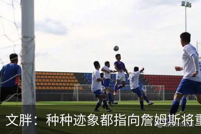 文胖：种种迹象都指向詹姆斯将重返骑士 但其他球队仍未就此放弃