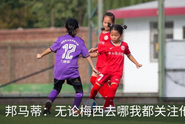 邦马蒂：无论梅西去哪我都关注他 亚马尔一上场西班牙就不一样了