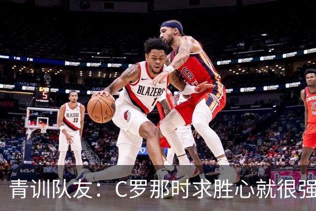 青训队友：C罗那时求胜心就很强，他希望别人也一样 还因此起冲突