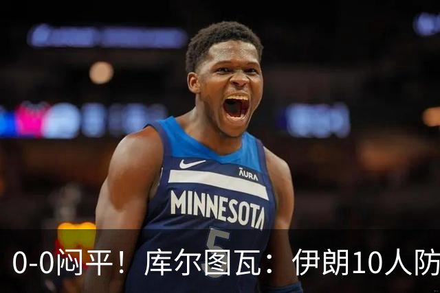 0-0闷平！库尔图瓦：伊朗10人防守门将也很勇 狂轰不进不只是我们